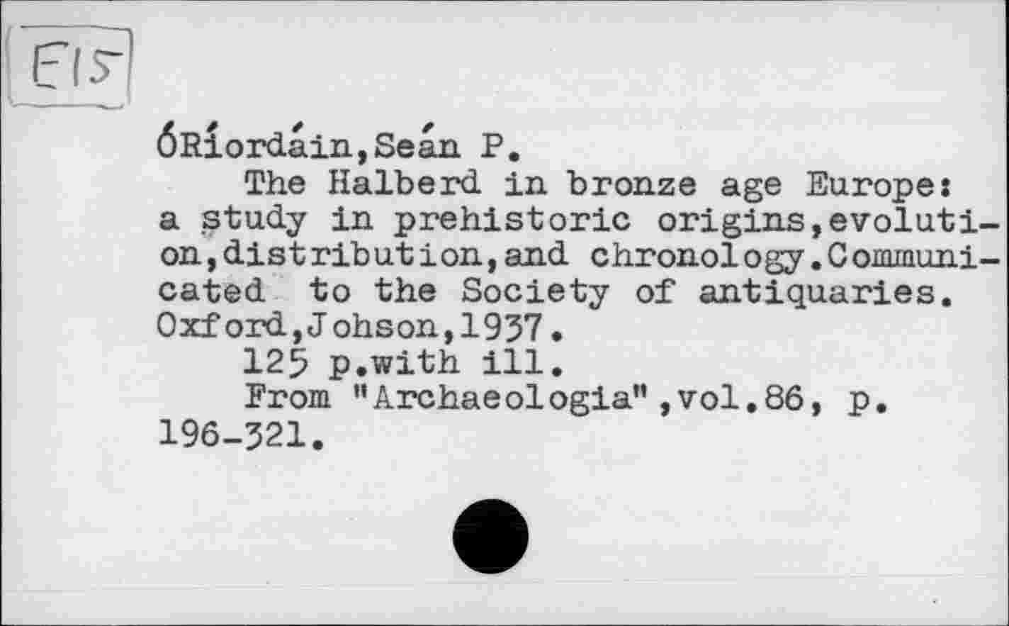 ﻿о я
ÖRiordain,Sean P.
The Halberd in bronze age Europes a study in prehistoric origins,evolution, dis tribut і on, and chronology.Communicated to the Society of antiquaries. Oxford,J ohson,1937•
125 p.with ill.
From "Archaeologia”,vol.86, p. 196-321.